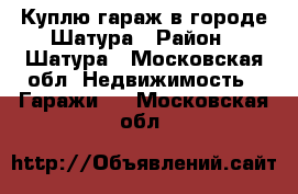 Куплю гараж в городе Шатура › Район ­ Шатура - Московская обл. Недвижимость » Гаражи   . Московская обл.